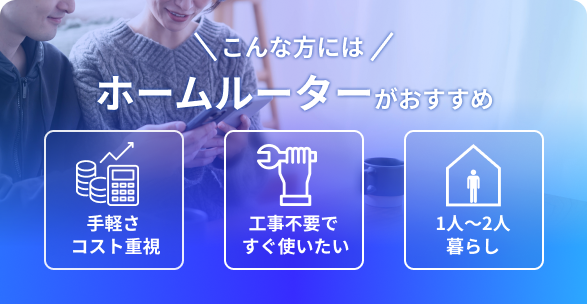 \こんな方には/ ホームルーターがおすすめ 手軽さコスト重視 工事不要ですぐ使いたい 1人～2人暮らし